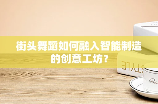 街头舞蹈如何融入智能制造的创意工坊？