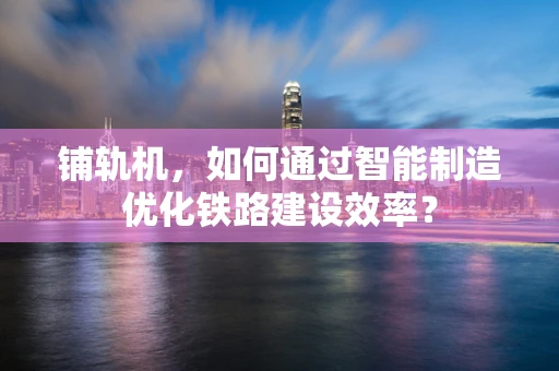 铺轨机，如何通过智能制造优化铁路建设效率？
