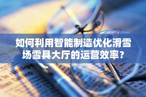 如何利用智能制造优化滑雪场雪具大厅的运营效率？