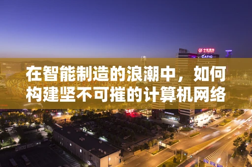 在智能制造的浪潮中，如何构建坚不可摧的计算机网络安全防线？