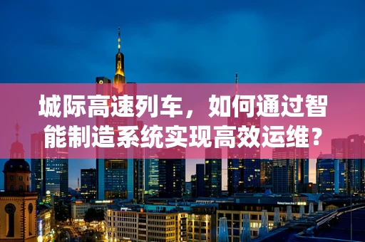 城际高速列车，如何通过智能制造系统实现高效运维？