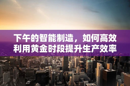 下午的智能制造，如何高效利用黄金时段提升生产效率？