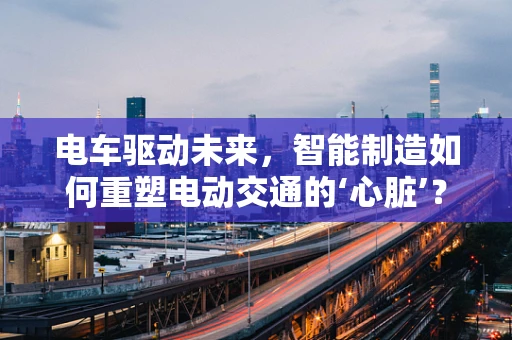 电车驱动未来，智能制造如何重塑电动交通的‘心脏’？