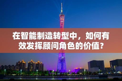 在智能制造转型中，如何有效发挥顾问角色的价值？