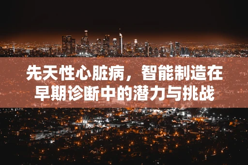 先天性心脏病，智能制造在早期诊断中的潜力与挑战