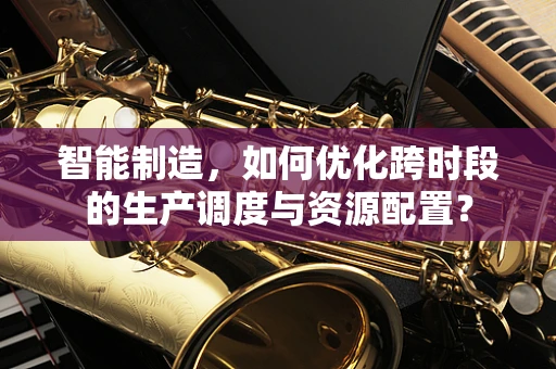 智能制造，如何优化跨时段的生产调度与资源配置？
