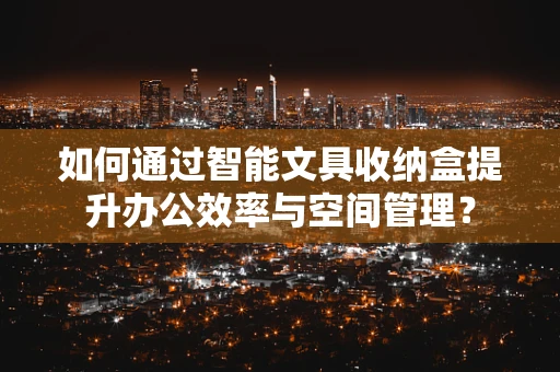 如何通过智能文具收纳盒提升办公效率与空间管理？