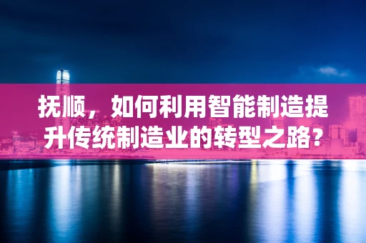 抚顺，如何利用智能制造提升传统制造业的转型之路？