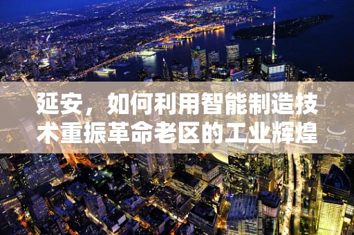 延安，如何利用智能制造技术重振革命老区的工业辉煌？