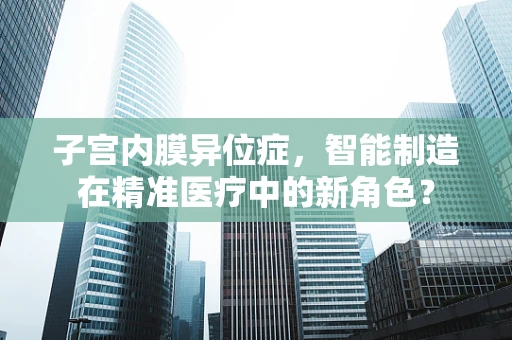 子宫内膜异位症，智能制造在精准医疗中的新角色？