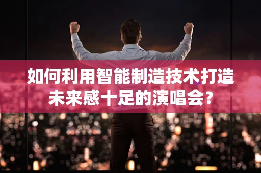 如何利用智能制造技术打造未来感十足的演唱会？