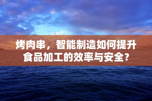 烤肉串，智能制造如何提升食品加工的效率与安全？