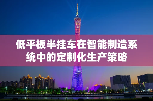低平板半挂车在智能制造系统中的定制化生产策略
