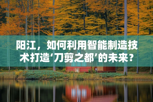 阳江，如何利用智能制造技术打造‘刀剪之都’的未来？