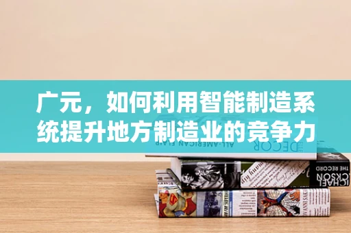 广元，如何利用智能制造系统提升地方制造业的竞争力？