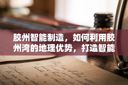 胶州智能制造，如何利用胶州湾的地理优势，打造智能供应链？