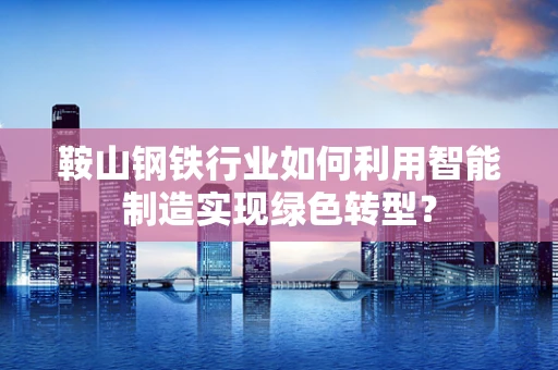 鞍山钢铁行业如何利用智能制造实现绿色转型？