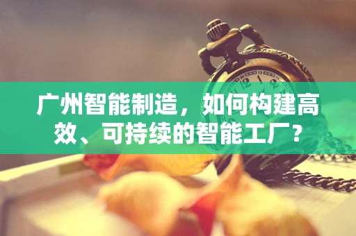 广州智能制造，如何构建高效、可持续的智能工厂？