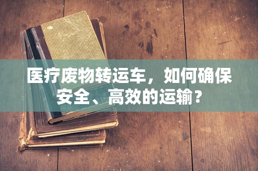 医疗废物转运车，如何确保安全、高效的运输？