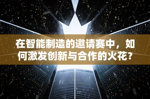 在智能制造的邀请赛中，如何激发创新与合作的火花？