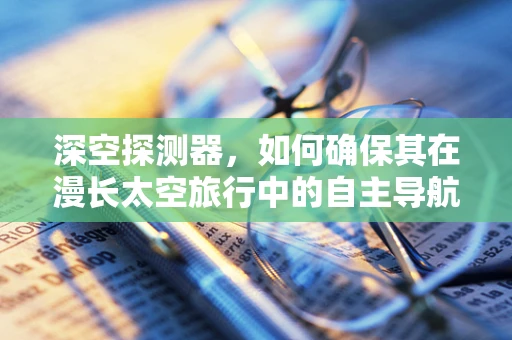 深空探测器，如何确保其在漫长太空旅行中的自主导航与安全？