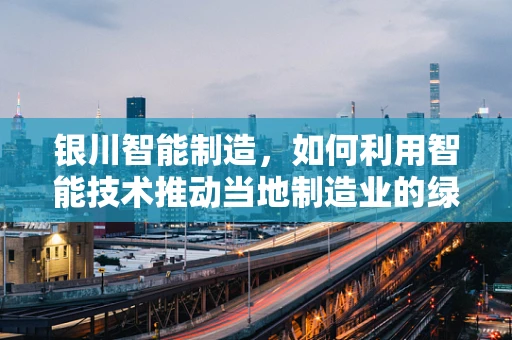银川智能制造，如何利用智能技术推动当地制造业的绿色转型？