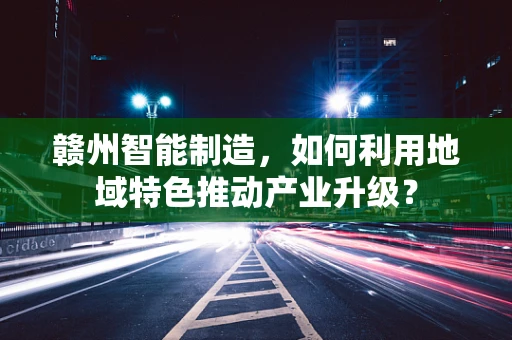 赣州智能制造，如何利用地域特色推动产业升级？