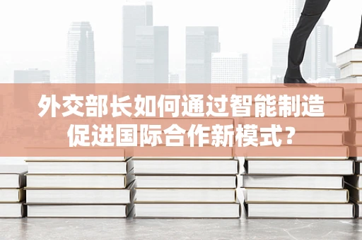 外交部长如何通过智能制造促进国际合作新模式？