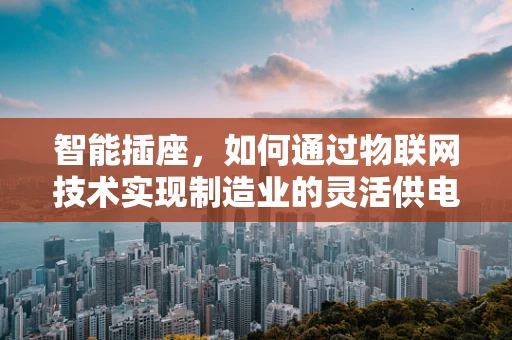 智能插座，如何通过物联网技术实现制造业的灵活供电？