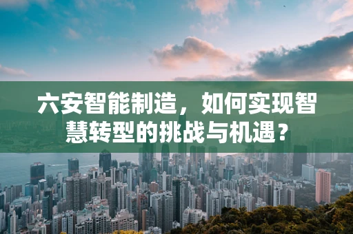 六安智能制造，如何实现智慧转型的挑战与机遇？