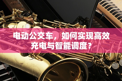 电动公交车，如何实现高效充电与智能调度？