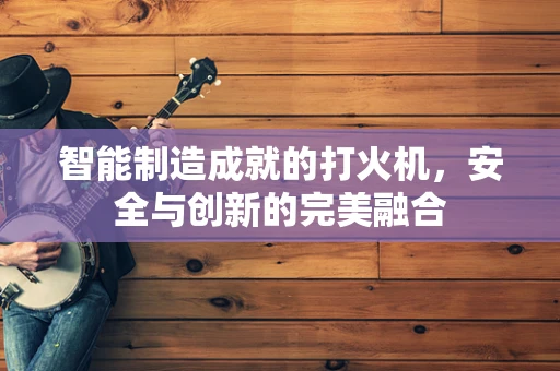 智能制造成就的打火机，安全与创新的完美融合