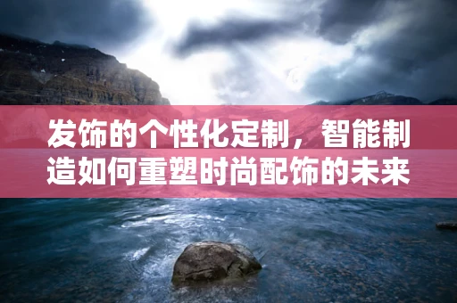 发饰的个性化定制，智能制造如何重塑时尚配饰的未来？
