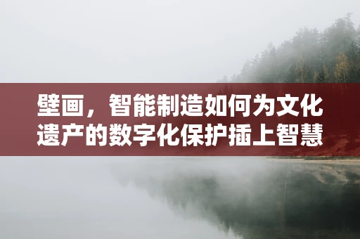 壁画，智能制造如何为文化遗产的数字化保护插上智慧的翅膀？
