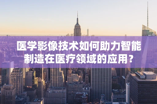 医学影像技术如何助力智能制造在医疗领域的应用？