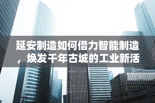 延安制造如何借力智能制造，焕发千年古城的工业新活力？