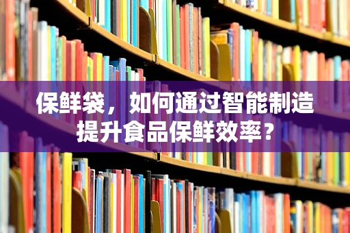 保鲜袋，如何通过智能制造提升食品保鲜效率？