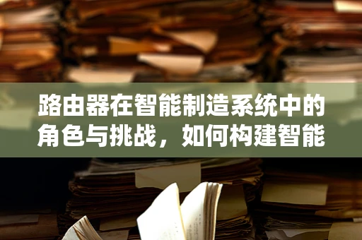 路由器在智能制造系统中的角色与挑战，如何构建智能工厂的神经中枢？