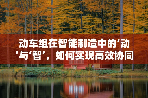 动车组在智能制造中的‘动’与‘智’，如何实现高效协同？
