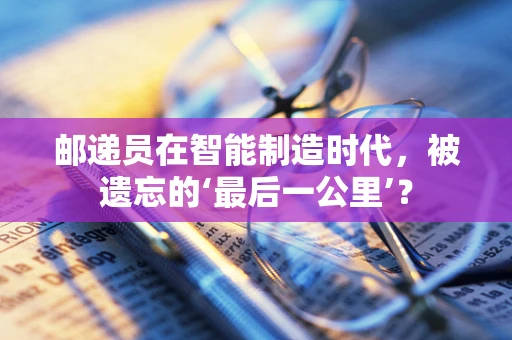 邮递员在智能制造时代，被遗忘的‘最后一公里’？