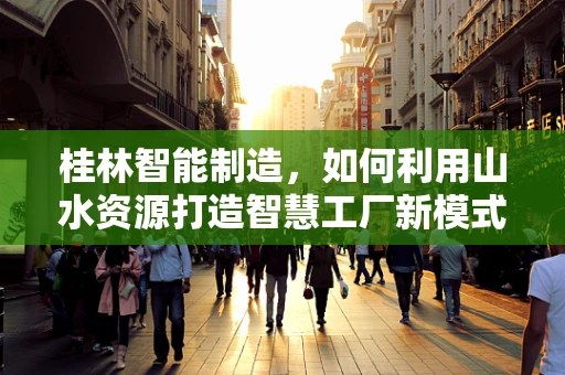 桂林智能制造，如何利用山水资源打造智慧工厂新模式？