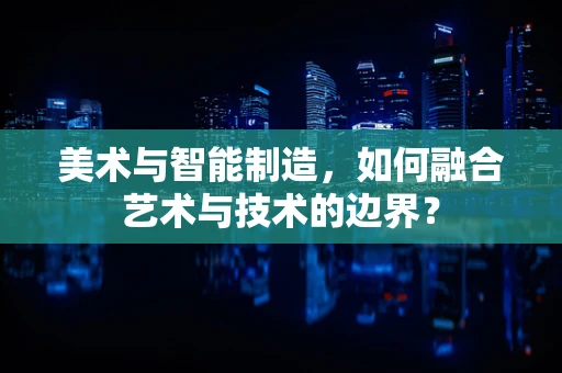 美术与智能制造，如何融合艺术与技术的边界？