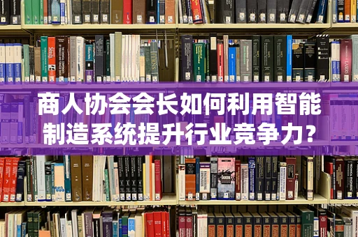 商人协会会长如何利用智能制造系统提升行业竞争力？