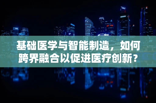 基础医学与智能制造，如何跨界融合以促进医疗创新？