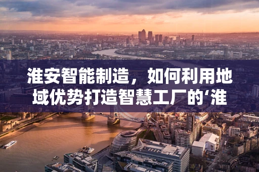 淮安智能制造，如何利用地域优势打造智慧工厂的‘淮安模式’？