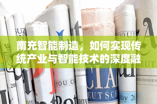 南充智能制造，如何实现传统产业与智能技术的深度融合？