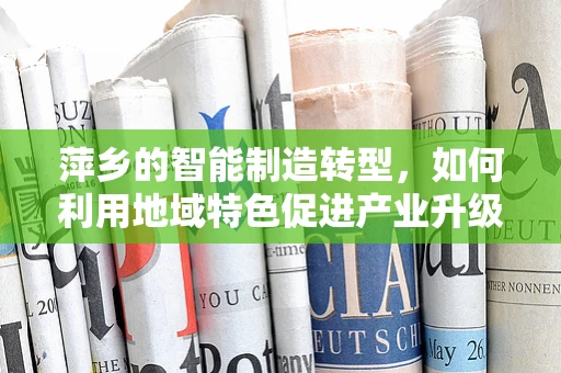 萍乡的智能制造转型，如何利用地域特色促进产业升级？