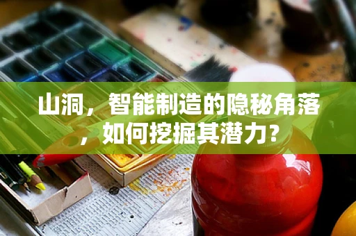 山洞，智能制造的隐秘角落，如何挖掘其潜力？