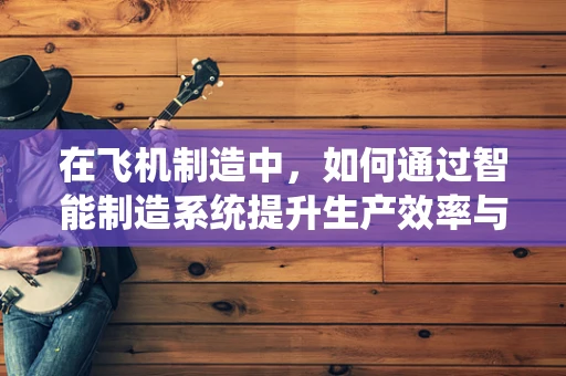 在飞机制造中，如何通过智能制造系统提升生产效率与质量？