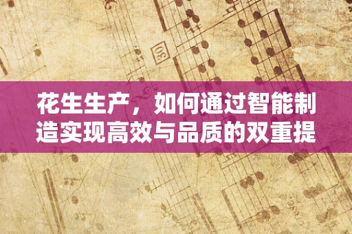 花生生产，如何通过智能制造实现高效与品质的双重提升？